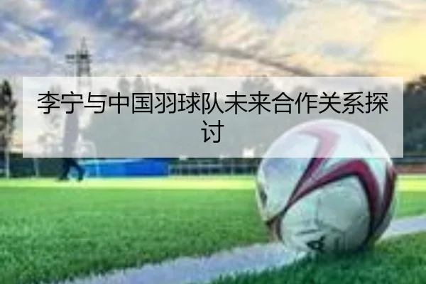 李宁与中国羽球队未来合作关系探讨
